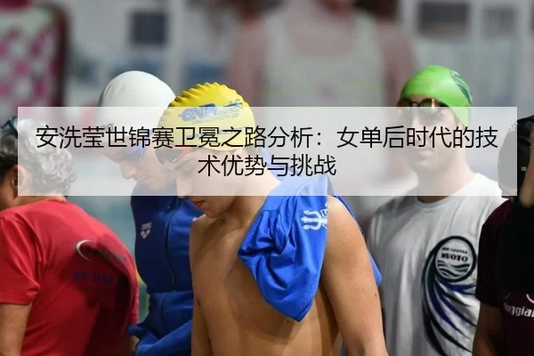 安洗莹世锦赛卫冕之路分析：女单后时代的技术优势与挑战（hth）
